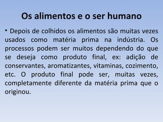 Os alimentos e o ser humano
• Depois de colhidos os alimentos são muitas vezes
usados como matéria prima na indústria. Os
processos podem ser muitos dependendo do que
se deseja como produto final, ex: adição de
conservantes, aromatizantes, vitaminas, cozimento,
etc. O produto final pode ser, muitas vezes,
completamente diferente da matéria prima que o
originou.
 