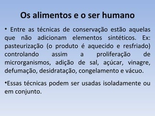 Os alimentos e o ser humano
• Entre as técnicas de conservação estão aquelas
que não adicionam elementos sintéticos. Ex:
pasteurização (o produto é aquecido e resfriado)
controlando     assim     a    proliferação   de
microrganismos, adição de sal, açúcar, vinagre,
defumação, desidratação, congelamento e vácuo.
•Essas técnicas podem ser usadas isoladamente ou
em conjunto.
 