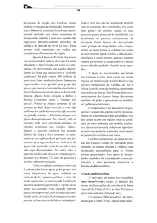 Patrimônio Natural dos Campos Gerais do Paraná

                                                    40


devoniano da região dos Campos Gerais                    ficável para isso não ter acontecido também
poderia ter atingido profundidades bem superi-           com as estruturas dos vertebrados. Por outro
ores a 50 metros e portanto foi um mar epicon-           lado, peixes são animais vágeis, ou seja,
tinental profundo nos vários momentos de                 possuem grande potencial de mobilidade e se
transgressão marinha e mais raso quando das              atualmente os pacotes sedimentares da
regressões (respectivamente episódios de                 Formação Ponta Grossa são interpretados
subida e de descida do nível do mar). Estes              como produto de tempestades, estes compo-
eventos estão registrados nas rochas que                 nentes da fauna teriam se afastado dos locais
compõem os afloramentos da região.                       de soterramento rápido. Enfim, a ciência pale-
         Quanto à fauna do Período Devoniano             ontológica é assim mesmo, grandes enigmas
em escala mundial, pode-se dizer que foi muito           sempre perturbarão os pesquisadores e apenas
abundante e diversificada em todos os conti-             novos achados poderão elucidar essas ques-
nentes. Os invertebrados são aqueles descen-             tões.
dentes da fauna que caracterizou a “explosão                    A fauna de invertebrados encontrada
cambriana” há pelo menos 530 milhões de                  nos Campos Gerais, bem como em outras
anos atrás. Já os vertebrados foram fortemente           regiões do Brasil (região Centro-Oeste) e nas
representados neste período pelo grupo dos               porções meridionais da América do Sul e
peixes, que nunca teriam sido tão abundantes e           África e porção norte da Antártica, apresentam
diversificados como nesta época da história do           características únicas. São diferenciadas taxo-
planeta. Alguns livros chegam a definir o                nomicamente das demais faunas devonianas
Período Devoniano como o “império dos                    marinhas do globo e apresentam um indubitá-
peixes”. Primitivas plantas terrestres já são            vel padrão de endemismo.
comuns ao final deste intervalo e com elas                      O endemismo é um fenômeno biogeo-
anfíbios e invertebrados terrestres (já presentes        geráfico no qual uma espécie ocorre exclusiva-
no período anterior – Siluriano) atingem seu             mente em determinada região geográfica. Nos
pleno desenvolvimento. No entanto, não se                dias atuais ocorre em regiões onde as condi-
encontra toda essa paleobiodiversidade no                ções do meio ambiente são também exclusi-
registro devoniano dos Campos Gerais.                    vas, incluindo fatores de isolamento reproduti-
Quanto a aparente ausência (ou achados                   vo entre as populações residentes com respeito
dúbios) de fauna e flora terrestres ou semi-             às populações externas a esse meio.
aquáticas na região pode-se presumir que jus-                   O notório endemismo da fauna devoni-
tamente pelo registro local ser indicativo de            ana dos Campos Gerais foi percebido pelos
águas mais profundas, estas formas não teriam            cientistas há muitas décadas e originou uma
sido aqui desenvolvidas. Por outro lado, a               designação característica para os fósseis
aparente ausência de peixes nos estratros pros-          adiante apresentados. Este grupo de inverte-
pectados nos últimos 127 anos de pesquisa é              brados marinhos foi caracterizado como per-
um fato realmente intrigante.                            tencente a uma província faunística, a
         Talvez condições ambientais adversas            Província Malvinocáfrica.
à colonização destas águas pelos peixes, tais
como temperatura da água, ausência ou                    A fauna malvinocáfrica
carência de luz possam justificar o fato. Ou                    A derivação do termo malvinocáfrico
ainda, quem sabe, os processos de fossilização           (malvinocaffrische) surgiu da reunião dos
atuantes não tenham permitido o registro desse           nomes de duas regiões de ocorrência da fauna
grupo nas camadas. Essa segunda hipótese                 “austral” de Clarke (1913): as Ilhas Malvinas e
parece pouco provável, pois estruturas inverte-          a província do Cabo (África do Sul).
bradas muito delicadas ficaram registradas nos                  O vocábulo “Malvinocáfrico” foi intro-
pacotes sedimentares e não há um motivo justi-           duzido por Richter (1941), objetivando princi-
 