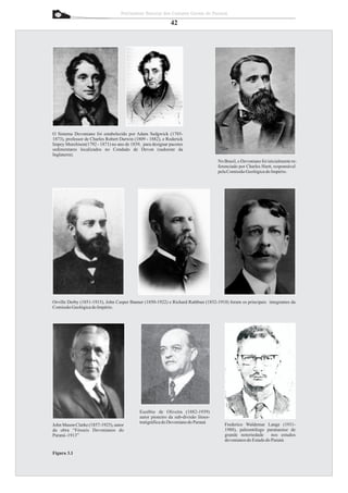 Patrimônio Natural dos Campos Gerais do Paraná

                                                            42




O Sistema Devoniano foi estabelecido por Adam Sedgwick (1785-
1873), professor de Charles Robert Darwin (1809 - 1882), e Roderick
Impey Murchison(1792 - 1871) no ano de 1839, para designar pacotes
sedimentares localizados no Condado de Devon (sudoeste da
Inglaterra).
                                                                                    No Brasil, o Devoniano foi inicialmente re-
                                                                                    ferenciado por Charles Hartt, responsável
                                                                                    pela Comissão Geológica do Império.




Orville Derby (1851-1915), John Casper Banner (1850-1922) e Richard Rathbun (1852-1918) foram os principais integrantes da
Comissão Geológica do Império.




                                            Euzébio de Oliveira (1882-1939)
                                            autor pioneiro da sub-divisão litoes-
                                            tratigráfica do Devoniano do Paraná        Frederico Waldemar Lange (1911-
John Mason Clarke (1857-1925), autor
da obra “Fósseis Devonianos do                                                         1988), paleontólogo paranaense de
Paraná -1913”                                                                          grande notoriedade      nos estudos
                                                                                       devonianos do Estado do Paraná

Figura 3.1
 