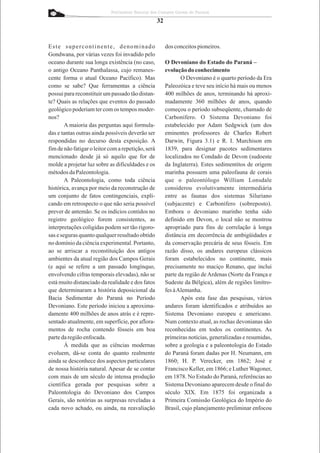 Patrimônio Natural dos Campos Gerais do Paraná

                                                    32


Este supercontinente, denominado                         dos conceitos pioneiros.
Gondwana, por várias vezes foi invadido pelo
oceano durante sua longa existência (no caso,            O Devoniano do Estado do Paraná –
o antigo Oceano Panthalassa, cujo remanes-               evolução do conhecimento
cente forma o atual Oceano Pacífico). Mas                       O Devoniano é o quarto período da Era
como se sabe? Que ferramentas a ciência                  Paleozóica e teve seu início há mais ou menos
possui para reconstituir um passado tão distan-          400 milhões de anos, terminando há aproxi-
te? Quais as relações que eventos do passado             madamente 360 milhões de anos, quando
geológico poderiam ter com os tempos moder-              começou o período subseqüente, chamado de
nos?                                                     Carbonífero. O Sistema Devoniano foi
        A maioria das perguntas aqui formula-            estabelecido por Adam Sedgwick (um dos
das e tantas outras ainda possíveis deverão ser          eminentes professores de Charles Robert
respondidas no decurso desta exposição. A                Darwin, Figura 3.1) e R. I. Murchison em
fim de não fatigar o leitor com a repetição, será        1839, para designar pacotes sedimentares
mencionado desde já só aquilo que for de                 localizados no Condado de Devon (sudoeste
molde a projetar luz sobre as dificuldades e os          da Inglaterra). Estes sedimentitos de origem
métodos da Paleontologia.                                marinha possuem uma paleofauna de corais
        A Paleontologia, como toda ciência               que o paleontólogo William Lonsdale
histórica, avança por meio da reconstrução de            considerou evolutivamente intermediária
um conjunto de fatos contingenciais, expli-              entre as faunas dos sistemas Siluriano
cando em retrospecto o que não seria possível            (subjacente) e Carbonífero (sobreposto).
prever de antemão. Se os indícios contidos no            Embora o devoniano marinho tenha sido
registro geológico forem consistentes, as                definido em Devon, o local não se mostrou
interpretações coligidas podem ser tão rigoro-           apropriado para fins de correlação à longa
sas e seguras quanto qualquer resultado obtido           distância em decorrência de ambigüidades e
no domínio da ciência experimental. Portanto,            da conservação precária de seus fósseis. Em
ao se arriscar a reconstituição dos antigos              razão disso, os andares europeus clássicos
ambientes da atual região dos Campos Gerais              foram estabelecidos no continente, mais
(e aqui se refere a um passado longínquo,                precisamente no maciço Renano, que inclui
envolvendo cifras temporais elevadas), não se            parte da região de Ardenas (Norte da França e
está muito distanciado da realidade e dos fatos          Sudeste da Bélgica), além de regiões limítro-
que determinaram a história deposicional da              fes àAlemanha.
Bacia Sedimentar do Paraná no Período                           Após esta fase das pesquisas, vários
Devoniano. Este período iniciou a aproxima-              andares foram identificados e atribuídos ao
damente 400 milhões de anos atrás e é repre-             Sistema Devoniano europeu e americano.
sentado atualmente, em superfície, por aflora-           Num contexto atual, as rochas devonianas são
mentos de rocha contendo fósseis em boa                  reconhecidas em todos os continentes. As
parte da região enfocada.                                primeiras notícias, generalizadas e resumidas,
        À medida que as ciências modernas                sobre a geologia e a paleontologia do Estado
evoluem, dá-se conta do quanto realmente                 do Paraná foram dadas por H. Neumann, em
ainda se desconhece dos aspectos particulares            1860; H. P. Verecker, em 1862; José e
de nossa história natural. Apesar de se contar           Francisco Keller, em 1866; e Luther Wagoner,
com mais de um século de intensa produção                em 1878. No Estado do Paraná, referências ao
científica gerada por pesquisas sobre a                  Sistema Devoniano aparecem desde o final do
Paleontologia do Devoniano dos Campos                    século XIX. Em 1875 foi organizada a
Gerais, são notórias as surpresas reveladas a            Primeira Comissão Geológica do Império do
cada novo achado, ou ainda, na reavaliação               Brasil, cujo planejamento preliminar enfocou
 