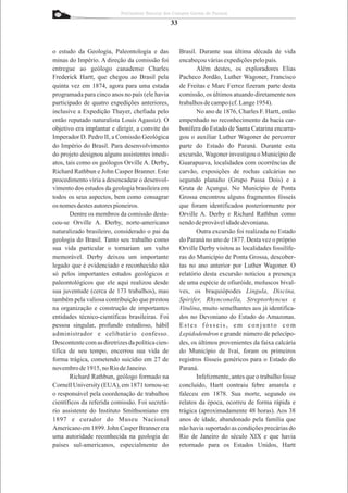 Patrimônio Natural dos Campos Gerais do Paraná

                                                  33



o estudo da Geologia, Paleontologia e das              Brasil. Durante sua última década de vida
minas do Império. A direção da comissão foi            encabeçou várias expedições pelo país.
entregue ao geólogo canadense Charles                         Além destes, os exploradores Elias
Frederick Hartt, que chegou ao Brasil pela             Pacheco Jordão, Luther Wagoner, Francisco
quinta vez em 1874, agora para uma estada              de Freitas e Marc Ferrez fizeram parte desta
programada para cinco anos no país (ele havia          comissão, os últimos atuando diretamente nos
participado de quatro expedições anteriores,           trabalhos de campo (cf. Lange 1954).
inclusive a Expedição Thayer, chefiada pelo                   No ano de 1876, Charles F. Hartt, então
então reputado naturalista Louis Agassiz). O           empenhado no reconhecimento da bacia car-
objetivo era implantar e dirigir, a convite do         bonífera do Estado de Santa Catarina encarre-
Imperador D. Pedro II, a Comissão Geológica            gou o auxiliar Luther Wagoner de percorrer
do Império do Brasil. Para desenvolvimento             parte do Estado do Paraná. Durante esta
do projeto designou alguns assistentes imedi-          excursão, Wagoner investigou o Município de
atos, tais como os geólogos Orville A. Derby,          Guarapuava, localidades com ocorrências de
Richard Rathbun e John Casper Branner. Este            carvão, exposições de rochas calcárias no
procedimento viria a desencadear o desenvol-           segundo planalto (Grupo Passa Dois) e a
vimento dos estudos da geologia brasileira em          Gruta de Açungui. No Município de Ponta
todos os seus aspectos, bem como consagrar             Grossa encontrou alguns fragmentos fósseis
os nomes destes autores pioneiros.                     que foram identificados posteriormente por
        Dentre os membros da comissão desta-           Orville A. Derby e Richard Rathbun como
cou-se Orville A. Derby, norte-americano               sendo de provável idade devoniana.
naturalizado brasileiro, considerado o pai da                 Outra excursão foi realizada no Estado
geologia do Brasil. Tanto seu trabalho como            do Paraná no ano de 1877. Desta vez o próprio
sua vida particular o tornariam um vulto               Orville Derby visitou as localidades fossilífe-
memorável. Derby deixou um importante                  ras do Município de Ponta Grossa, descober-
legado que é evidenciado e reconhecido não             tas no ano anterior por Luther Wagoner. O
só pelos importantes estudos geológicos e              relatório desta excursão noticiou a presença
paleontológicos que ele aqui realizou desde            de uma espécie de ofiuróide, moluscos bival-
sua juventude (cerca de 173 trabalhos), mas            ves, os braquiópodes Lingula, Discina,
também pela valiosa contribuição que prestou           Spirifer, Rhynconella, Streptorhyncus e
na organização e construção de importantes             Vitulina, muito semelhantes aos já identifica-
entidades técnico-científicas brasileiras. Foi         dos no Devoniano do Estado do Amazonas.
pessoa singular, profundo estudioso, hábil             Estes fósseis, em conjunto com
administrador e celibatário confesso.                  Lepidodendron e grande número de pelecípo-
Descontente com as diretrizes da política cien-        des, os últimos provenientes da faixa calcária
tífica de seu tempo, encerrou sua vida de              do Município de Ivaí, foram os primeiros
forma trágica, cometendo suicídio em 27 de             registros fósseis genéricos para o Estado do
novembro de 1915, no Rio de Janeiro.                   Paraná.
        Richard Rathbun, geólogo formado na                   Infelizmente, antes que o trabalho fosse
Cornell University (EUA), em 1871 tornou-se            concluído, Hartt contraiu febre amarela e
o responsável pela coordenação de trabalhos            faleceu em 1878. Sua morte, segundo os
científicos da referida comissão. Foi secretá-         relatos da época, ocorreu de forma rápida e
rio assistente do Instituto Smithsoniano em            trágica (aproximadamente 48 horas). Aos 38
1897 e curador do Museu Nacional                       anos de idade, abandonado pela família que
Americano em 1899. John Casper Branner era             não havia suportado as condições precárias do
uma autoridade reconhecida na geologia de              Rio de Janeiro do século XIX e que havia
países sul-americanos, especialmente do                retornado para os Estados Unidos, Hartt
 