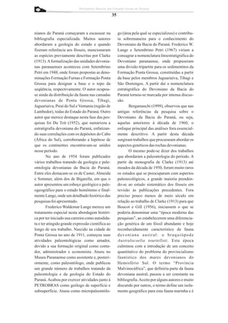 Patrimônio Natural dos Campos Gerais do Paraná

                                                   35


nianos do Paraná começaram a escassear na               go (área pela qual se especializou) e contribu-
bibliografia especializada. Muitos autores              iu sobremaneira para o conhecimento do
abordaram a geologia do estado e quando                 Devoniano da Bacia do Paraná. Frederico W.
fizeram referência aos fósseis, mencionaram             Lange e Setembrino Petri (1967) viriam a
as espécies previamente descritas por Clarke            consagrar a nomenclatura litoestratigráfica do
(1913). A formalização das unidades devonia-            Devoniano paranaense, onde propuseram
nas paranaenses aconteceu com Setembrino                uma divisão tripartite para os sedimentitos da
Petri em 1948, onde foram propostas as deno-            Formação Ponta Grossa, constituídas a partir
minações Formação Furnas e Formação Ponta               da base pelos membros Jaguariaíva, Tibagi e
Grossa para designar a base e o topo da                 São Domingos. A partir daí a nomenclatura
seqüência, respectivamente. O autor ocupou-             estratigráfica do Devoniano da Bacia do
se ainda da distribuição da fauna nas camadas           Paraná tornou-se marcada por intensa discus-
devonianas de Ponta Grossa, Tibagi,                     são.
Jaguariaíva, Piraí do Sul e Ventania (região de                Bergamaschi (1999), observou que nas
Lambedor), todas do Estado do Paraná. Outro             antigas referências da pesquisa sobre o
autor que merece destaque nesta fase das pes-           Devoniano da Bacia do Paraná, ou seja,
quisas foi Du Toit (1952), que sumarizou a              aquelas anteriores à década de 1960, o
estratigrafia devoniana do Paraná, enfatizan-           enfoque principal das análises fora essencial-
do suas correlações com os depósitos do Cabo            mente descritivo. A partir desta década
(África do Sul), corroborando a hipótese de             surgiram trabalhos que procuraram abordar os
que os continentes encontravam-se unidos                aspectos genéticos das rochas devonianas.
nesse período.                                                 O mesmo pode-se dizer dos trabalhos
        No ano de 1954 foram publicados                 que abordaram a paleontologia do período. A
vários trabalhos tratando da geologia e pale-           partir da monografia de Clarke (1913) até
ontologia devonianas da Bacia do Paraná.                meados da década de 1950, foram muito raros
Entre eles destacam-se os de Caster, Almeida            os estudos que se preocuparam com aspectos
e Sommer, além dos de Bigarella, em que o               paleoecológicos, a grande maioria prenden-
autor apresentou um esboço geológico e pale-            do-se ao estudo sistemático dos fósseis em
ogeográfico para o estado homônimo e final-             revisão às publicações precedentes. Fora
mente Lange, onde um detalhado histórico das            preciso pouco menos de meio século em
pesquisas foi apresentado.                              relação ao trabalho de Clarke (1913) para que
        Frederico Waldemar Lange merece um              Boucot e Gill (1956), iniciassem o que se
tratamento especial nesta abordagem históri-            poderia denominar uma “época moderna das
ca por ter iniciado sua carreira como autodida-         pesquisas”, ao estabelecerem uma diferencia-
ta e ter atingido grande expressão científica ao        ção genérica de um fóssil abundante e hoje
longo de seu trabalho. Nascido na cidade de             reconhecidamente característico da fauna
Ponta Grossa no ano de 1911, começou suas               devoniana austral: o braquiópode
atividades paleontológicas como amador,                 Australocoelia tourtelloti . Esta época
devido a sua formação original como conta-              culminou com a introdução de um conceito
dor, administrador e economista. Atuou no               quantitativo do problema do provincialismo
Museu Paranaense como assistente e, posteri-            faunístico dos mares devonianos do
ormente, como paleontólogo, onde publicou               Hemisfério Sul. O termo “Província
um grande número de trabalhos tratando da               Malvinocáfrica”, que definiria parte da fauna
paleontologia e da geologia do Estado do                devoniana austral, passou a ser constante na
Paraná. Acabou por exercer atividades junto à           bibliografia.Aceito por alguns autores e muito
PETROBRAS como geólogo de superfície e                  discutido por outros, o termo define um isola-
subsuperfície. Atuou como micropaleontólo-              mento geográfico para esta fauna marinha e é
 