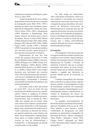 Patrimônio Natural dos Campos Gerais do Paraná

                                                    36


embasado em caracteres morfológicos e gené-                     No atual estágio do conhecimento
ticos (e.g. Melo 1985).                                  sobre o Devoniano sul-brasileiro, observa-se
        A partir da década de 80, novos estudos          uma tendência à reavaliação dos conceitos
foram desenvolvidos à luz dos novos conceitos            anteriormente concernidos, bem como a rein-
da Estratigrafia (sensu Miall 1990 e 1997) e             vestigação dos jazigos fossilíferos sob a pers-
apoiados em dados mais reveladores, princi-              pectiva da Tafonomia (sub-sistema da
palmente de subsuperfície. Dentre eles desta-            Paleontologia que se ocupa das fases que um
cam-se Assine (1996 e 2001) e Bergamaschi                organismo passa entre sua morte e seu soterra-
(1999). Referentes à Paleontologia vários                mento final) e da Estratigrafia de Seqüências.
autores voltaram sua atenção para os fósseis             Esta nova abordagem possui talhe de interpre-
devonianos: Boucot e Caster (1984), Morsch               tação genética e constitui-se numa fase pro-
(1984a), Barcellos Popp (1985), Melo (1985),             missora para a análise paleoambiental
Quadros (1987), Bosetti (1989, 1989a, 1989b),            mediante aplicação de técnicas avançadas de
Ciguel (1989), Kotzian (1995) e Machado                  interpretação paleontológica.
(1999). Este período foi marcado por trabalhos
que, com raras exceções, apenas desenvolve-              Estratigrafia
ram conceitos em taxonomia e sistemática.                       A Estratigrafia é a área da Geologia que
        Representantes de uma fase mais                  se ocupa do estudo das camadas (estratos) que
recente das pesquisas destacam-se os traba-              compõem a crosta terrestre. Segue fundamen-
lhos de Ghilardi e Simões (2000a), Leme et al.           talmente dois princípios básicos: Princípio da
(2000), Rodrigues et al. (2000), Simões et al.           Superposição de Camadas e Princípio do
(2000), Rodrigues (2002), Bosetti (2004),                Atualismo. O primeiro rege que as camadas
Ghilardi (2004), Bosetti et. al. (2005), Simões          encontradas mais abaixo na crosta terrestre
et. al. (2006) e Zabini (2007). Estes estudos            são mais antigas que as camadas sobrepostas,
buscaram uma reavaliação dos conceitos                   enquanto o segundo que fenômenos no
sobre o devoniano paranaense sob a perspecti-            presente também devem ter acontecido no
va de um novo paradigma de talhe genético e              passado.
paleoecológico, incorporando o arcabouço                        Unidades estratigráficas são utilizadas
conceitual da Estratigrafia de Seqüências, que           para se classificar os corpos rochosos segundo
será referida adiante.                                   diversos critérios. A litoestratigrafia se ocupa
        Em resumo, pode-se dizer que no final            da classificação conforme sua constituição
do século XIX e início do século XX uma                  litológica, enquanto a bioestratigrafia e a cro-
intensa fase de trabalhos descritivos e classifi-        noestratigrafia utilizam, respectivamente, os
catórios refletiu as tendências da História              critérios de distribuição dos fósseis nas
Natural naquela época de trabalhos pioneiros.            camadas e o tempo ocorrido para a deposição
Posteriormente, entre as décadas de 1940 e               das mesmas.
1980, uma segunda fase de estudos. Neste                        As unidades litoestratigráficas do
ciclo se buscou por respostas e questionamen-            Devoniano da Bacia do Paraná foram formali-
tos de caráter interpretativo, onde foram abor-          zadas por Setembrino Petri no ano de 1948.
dados temas e proposições de modelos envol-              Neste trabalho, o autor discutiu a grande
vendo a autoctonia ou aloctonia dos fósseis,             variabilidade de designações até então
seu aparente endemismo e suas relações com               propostas na nomenclatura estratigráfica do
outras bacias sedimentares contemporâneas.               Devoniano do Paraná. Adotou a designação
Nesta época os estudos também sofreram                   “Série Paraná”, rejeitando o termo “Série
avanços na área de Sedimentologia e                      Campos Gerais”, empregado por Derby
Estratigrafia e a Paleogeografia do período              (1878). Apresentou ainda a seguinte sucessão
começou então a ser desvendada.                          estratigráfica:
 