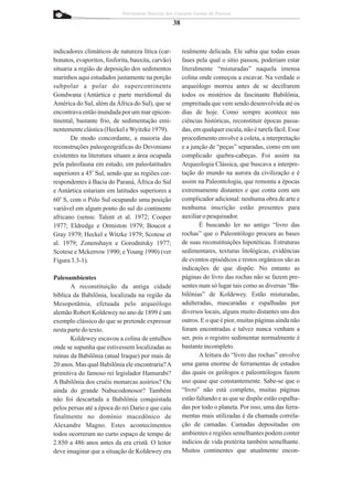 Patrimônio Natural dos Campos Gerais do Paraná

                                                   38


indicadores climáticos de natureza lítica (car-         realmente delicada. Ele sabia que todas essas
bonatos, evaporitos, fosforita, bauxita, carvão)        fases pela qual o sítio passou, poderiam estar
situaria a região de deposição dos sedimentos           literalmente “misturadas” naquela imensa
marinhos aqui estudados justamente na porção            colina onde começou a escavar. Na verdade o
subpolar a polar do supercontinente                     arqueólogo morreu antes de se decifrarem
Gondwana (Antártica e parte meridional da               todos os mistérios da fascinante Babilônia,
América do Sul, além da África do Sul), que se          empreitada que vem sendo desenvolvida até os
encontrava então inundada por um mar epicon-            dias de hoje. Como sempre acontece nas
tinental, bastante frio, de sedimentação emi-           ciências históricas, reconstituir épocas passa-
nentemente clástica (Heckel e Wyitzke 1979).            das, em qualquer escala, não é tarefa fácil. Esse
       De modo concordante, a maioria das               procedimento envolve a coleta, a interpretação
reconstruções paleogeográficas do Devoniano             e a junção de “peças” separadas, como em um
existentes na literatura situam a área ocupada          complicado quebra-cabeças. Foi assim na
pela paleofauna em estudo, em paleolatitudes            Arqueologia Clássica, que buscava a interpre-
superiores a 45o Sul, sendo que as regiões cor-         tação do mundo na aurora da civilização e é
respondentes à Bacia do Paraná, África do Sul           assim na Paleontologia, que remonta a épocas
e Antártica estariam em latitudes superiores a          extremamente distantes e que conta com um
60o S, com o Pólo Sul ocupando uma posição              complicador adicional: nenhuma obra de arte e
variável em algum ponto do sul do continente            nenhuma inscrição estão presentes para
africano (sensu: Talent et al. 1972; Cooper             auxiliar o pesquisador.
1977; Eldredge e Ormiston 1979; Boucot e                       É buscando ler no antigo “livro das
Gray 1979; Heckel e Witzke 1979; Scotese et             rochas” que o Paleontólogo procura as bases
al. 1979; Zonenshayn e Gorodnitsky 1977;                de suas reconstituições hipotéticas. Estruturas
Scotese e Mckerrow 1990; e Young 1990) (ver             sedimentares, texturas litológicas, evidências
Figura 3.3-1).                                          de eventos episódicos e restos orgânicos são as
                                                        indicações de que dispõe. No entanto as
Paleoambientes                                          páginas do livro das rochas não se fazem pre-
       A reconstituição da antiga cidade                sentes num só lugar tais como as diversas “Ba-
bíblica da Babilônia, localizada na região da           bilônias” de Koldewey. Estão misturadas,
Mesopotâmia, efetuada pelo arqueólogo                   adulteradas, mascaradas e espalhadas por
alemão Robert Koldewey no ano de 1899 é um              diversos locais, alguns muito distantes uns dos
exemplo clássico do que se pretende expressar           outros. E o que é pior, muitas páginas ainda não
nesta parte do texto.                                   foram encontradas e talvez nunca venham a
       Koldewey escavou a colina de entulhos            ser, pois o registro sedimentar normalmente é
onde se supunha que estivessem localizadas as           bastante incompleto.
ruínas da Babilônia (atual Iraque) por mais de                 A leitura do “livro das rochas” envolve
20 anos. Mas qual Babilônia ele encontraria? A          uma gama enorme de ferramentas de estudos
primitiva do famoso rei legislador Hamurabi?            das quais os geólogos e paleontólogos fazem
A Babilônia dos cruéis monarcas assírios? Ou            uso quase que constantemente. Sabe-se que o
ainda do grande Nabucodonosor? Também                   “livro” não está completo, muitas páginas
não foi descartada a Babilônia conquistada              estão faltando e as que se dispõe estão espalha-
pelos persas até a época do rei Dario e que caiu        das por todo o planeta. Por isso, uma das ferra-
finalmente no domínio macedônico de                     mentas mais utilizadas é da chamada correla-
Alexandre Magno. Estes acontecimentos                   ção de camadas. Camadas depositadas em
todos ocorreram no curto espaço de tempo de             ambientes e regiões semelhantes podem conter
2.850 a 486 anos antes da era cristã. O leitor          indícios de vida pretérita também semelhante.
deve imaginar que a situação de Koldewey era            Muitos continentes que atualmente encon-
 