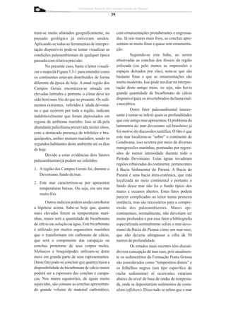 Patrimônio Natural dos Campos Gerais do Paraná

                                                   39


tram-se muito afastados geograficamente, no             com ornamentações protuberantes e engrossa-
passado geológico já estiveram unidos.                  das. Já nos mares mais frios, as conchas apre-
Aplicando-se todas as ferramentas de interpre-          sentam-se muito finas e quase sem ornamenta-
tação disponíveis pode-se tentar visualizar as          ção.
condições paleoambientais de qualquer época                      Seguindo-se esta linha, ao serem
passada com relativa precisão.                          observadas as conchas dos fósseis da região
       No presente caso, basta o leitor visuali-        enfocada (ou pelo menos as impressões e
zar o mapa da Figura 3.3-1 para entender como           espaços deixados por elas), nota-se que são
os continentes estavam distribuídos de forma            bastante finas e que as ornamentações são
diferente da época de hoje. A atual região dos          muito modestas. Isso pode auxiliar na interpre-
Campos Gerais encontrava-se situada em                  tação deste antigo meio, ou seja, não havia
elevadas latitudes e portanto o clima deve ter          grande quantidade de bicarbonato de cálcio
sido bem mais frio do que no presente. Os sedi-         disponível para os invertebrados da fauna mal-
mentos existentes, referidos à idade devonia-           vinocáfrica.
na e que ocorrem por toda a região, indicam                      Outro fator paleoambiental interes-
indubitavelmente que foram depositados em               sante é tentar-se inferir quais as profundidades
regime de ambiente marinho. Isso se dá pela             que este antigo mar apresentou. O problema da
abundante paleofauna preservada nestes sítios,          batimetria do mar devoniano sul-brasileiro já
com a destacada presença de trilobites e bra-           foi motivo de discussão científica. O fato é que
quiópodes, ambos animais marinhos, sendo os             este mar localizou-se “sobre” o continente de
segundos habitantes deste ambiente até os dias          Gondwana, isso ocorreu por meio de diversas
de hoje.                                                transgressões marinhas, pontuadas por regres-
       Devido a estas evidências dois fatores           sões de menor intensidade durante todo o
paleoambientais já podem ser inferidos:                 Período Devoniano. Estas águas invadiram
                                                        regiões rebaixadas do continente, pertencentes
1. A região dos Campos Gerais foi, durante o            à Bacia Sedimentar do Paraná. A Bacia do
   Devoniano, fundo de mar.                             Paraná é uma bacia intra-cratônica, que está
                                                        localizada no meio continental e portanto o
2. Este mar caracterizou-se por apresentar
                                                        fundo desse mar não foi o fundo típico dos
   temperaturas baixas. Ou seja, era um mar
                                                        mares e oceanos abertos. Estes fatos podem
   muito frio.
                                                        parecer complicados ao leitor numa primeira
       Outros indícios podem ainda corroborar           instância, mas são necessários para a compre-
a hipótese acima. Sabe-se hoje que, quanto              ensão dos paleoambientes. Mares epi-
mais elevadas forem as temperaturas mari-               continentais, normalmente, não deveriam ser
nhas, maior será a quantidade de bicarbonato            muito profundos e por esse fator a bibliografia
de cálcio em solução na água. Este bicarbonato          especializada normalmente refere o mar devo-
é utilizado por muitos organismos marinhos              niano da Bacia do Paraná como um mar raso,
que o transformam em carbonato de cálcio,               que não deveria ultrapassar a cifra de 50
que será o componente das carapaças ou                  metros de profundidade.
conchas protetoras de seus corpos moles.                         Os estudos mais recentes têm discuti-
Moluscos e braquiópodes utilizam-se deste               do essa concepção de mar raso, pois atualmen-
meio em grande parte de seus representantes.            te os sedimentitos da Formação Ponta Grossa
Deste fato pode-se concluir que quanto maior a          são considerados como “tempestitos distais” e
disponibilidade de bicarbonato de cálcio maior          os folhelhos negros (um tipo específico de
poderá ser a espessura das conchas e carapa-            rocha sedimentar) aí ocorrentes estariam
ças. Nos mares equatoriais, de águas muito              abaixo do nível de base de ondas de tempesta-
aquecidas, são comuns as conchas apresentan-            de, onde se depositariam sedimentos de costa-
do grande volume de material carbonático,               afora (offshore). Disso tudo se infere que o mar
 