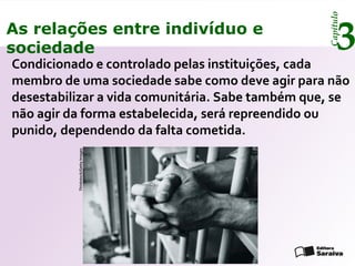 Capítulo
3As relações entre indivíduo e
sociedade
Condicionado e controlado pelas instituições, cada
membro de uma sociedade sabe como deve agir para não
desestabilizar a vida comunitária. Sabe também que, se
não agir da forma estabelecida, será repreendido ou
punido, dependendo da falta cometida.
Thinkstock/GettyImages
 