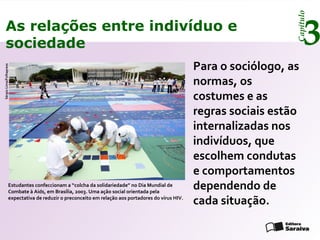 Capítulo
3As relações entre indivíduo e
sociedade
Para o sociólogo, as
normas, os
costumes e as
regras sociais estão
internalizadas nos
indivíduos, que
escolhem condutas
e comportamentos
dependendo de
cada situação.
Estudantes confeccionam a “colcha da solidariedade” no Dia Mundial de
Combate à Aids, em Brasília, 2003. Uma ação social orientada pela
expectativa de reduzir o preconceito em relação aos portadores do vírus HIV.
SérgioLima/Folhapress
 