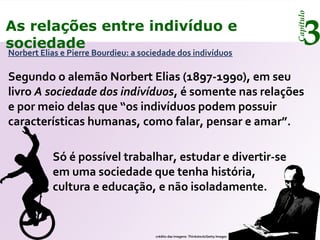 Capítulo
3As relações entre indivíduo e
sociedade
Norbert Elias e Pierre Bourdieu: a sociedade dos indivíduos
Segundo o alemão Norbert Elias (1897-1990), em seu
livro A sociedade dos indivíduos, é somente nas relações
e por meio delas que “os indivíduos podem possuir
características humanas, como falar, pensar e amar”.
Só é possível trabalhar, estudar e divertir-se
em uma sociedade que tenha história,
cultura e educação, e não isoladamente.
crédito das imagens: Thinkstock/Getty Images
 