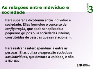 Capítulo
3As relações entre indivíduo e
sociedade
Para superar a dicotomia entre indivíduo e
sociedade, Elias formulou o conceito de
configuração, que pode ser aplicado a
pequenos grupos ou a sociedades inteiras,
constituídas de pessoas que se relacionam.
Para realçar a interdependência entre as
pessoas, Elias utiliza a expressão sociedade
dos indivíduos, que destaca a unidade, e não
a divisão.
 