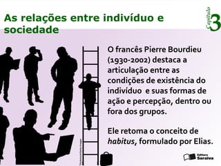 Capítulo
3As relações entre indivíduo e
sociedade
O francês Pierre Bourdieu
(1930-2002) destaca a
articulação entre as
condições de existência do
indivíduo e suas formas de
ação e percepção, dentro ou
fora dos grupos.
Ele retoma o conceito de
habitus, formulado por Elias.
Thinkstock/GettyImages
 