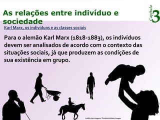 Capítulo
3As relações entre indivíduo e
sociedade
Karl Marx, os indivíduos e as classes sociais
Para o alemão Karl Marx (1818-1883), os indivíduos
devem ser analisados de acordo com o contexto das
situações sociais, já que produzem as condições de
sua existência em grupo.
crédito das imagens: Thinkstock/Getty Images
 
