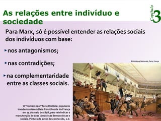 Capítulo
3As relações entre indivíduo e
sociedade
Para Marx, só é possível entender as relações sociais
dos indivíduos com base:
nos antagonismos;
nas contradições;
na complementaridade
entre as classes sociais.
Bibliotéque Nationale, Paris, França
O “homem real” faz a História: populares
invadem a Assembleia Constituinte da França
em 15 de maio de 1848, para reivindicar a
manutenção de suas conquistas democráticas e
sociais. Pintura de autor desconhecido, s.d.
 