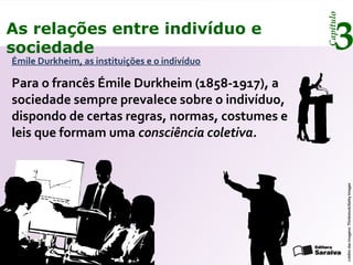 Capítulo
3As relações entre indivíduo e
sociedade
Émile Durkheim, as instituições e o indivíduo
Para o francês Émile Durkheim (1858-1917), a
sociedade sempre prevalece sobre o indivíduo,
dispondo de certas regras, normas, costumes e
leis que formam uma consciência coletiva.
créditodasimagens:Thinkstock/GettyImages
 