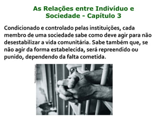 Condicionado e controlado pelas instituições, cada
membro de uma sociedade sabe como deve agir para não
desestabilizar a vida comunitária. Sabe também que, se
não agir da forma estabelecida, será repreendido ou
punido, dependendo da falta cometida.
Thinkstock/GettyImages
As Relações entre Indivíduo e
Sociedade - Capítulo 3
 