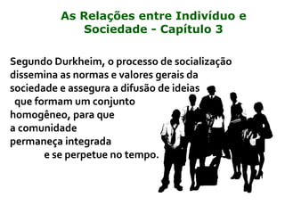Segundo Durkheim, o processo de socialização
dissemina as normas e valores gerais da
sociedade e assegura a difusão de ideias
que formam um conjunto
homogêneo, para que
a comunidade
permaneça integrada
e se perpetue no tempo.
As Relações entre Indivíduo e
Sociedade - Capítulo 3
 