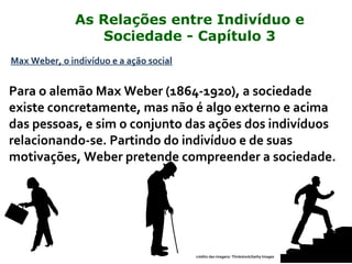 Max Weber, o indivíduo e a ação social
Para o alemão Max Weber (1864-1920), a sociedade
existe concretamente, mas não é algo externo e acima
das pessoas, e sim o conjunto das ações dos indivíduos
relacionando-se. Partindo do indivíduo e de suas
motivações, Weber pretende compreender a sociedade.
crédito das imagens: Thinkstock/Getty Images
As Relações entre Indivíduo e
Sociedade - Capítulo 3
 