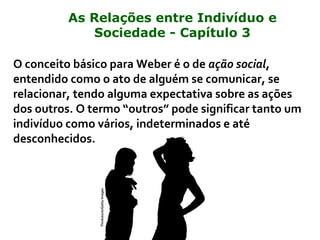 O conceito básico para Weber é o de ação social,
entendido como o ato de alguém se comunicar, se
relacionar, tendo alguma expectativa sobre as ações
dos outros. O termo “outros” pode significar tanto um
indivíduo como vários, indeterminados e até
desconhecidos.
Thinkstock/GettyImages
As Relações entre Indivíduo e
Sociedade - Capítulo 3
 