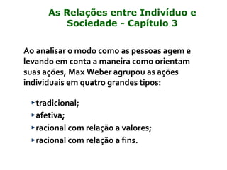 Ao analisar o modo como as pessoas agem e
levando em conta a maneira como orientam
suas ações, Max Weber agrupou as ações
individuais em quatro grandes tipos:
tradicional;
afetiva;
racional com relação a valores;
racional com relação a fins.
As Relações entre Indivíduo e
Sociedade - Capítulo 3
 