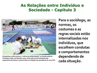 Para o sociólogo, as
normas, os
costumes e as
regras sociais estão
internalizadas nos
indivíduos, que
escolhem condutas
e comportamentos
dependendo de
cada situação.
Estudantes confeccionam a “colcha da solidariedade” no Dia Mundial de
Combate à Aids, em Brasília, 2003. Uma ação social orientada pela
expectativa de reduzir o preconceito em relação aos portadores do vírus HIV.
SérgioLima/Folhapress
As Relações entre Indivíduo e
Sociedade - Capítulo 3
 