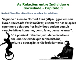 Norbert Elias e Pierre Bourdieu: a sociedade dos indivíduos
Segundo o alemão Norbert Elias (1897-1990), em seu
livro A sociedade dos indivíduos, é somente nas relações
e por meio delas que “os indivíduos podem possuir
características humanas, como falar, pensar e amar”.
Só é possível trabalhar, estudar e divertir-se
em uma sociedade que tenha história,
cultura e educação, e não isoladamente.
crédito das imagens: Thinkstock/Getty Images
As Relações entre Indivíduo e
Sociedade - Capítulo 3
 