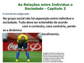 O conceito de configuração
No grupo social não há separação entre indivíduo e
sociedade. Tudo deve ser entendido de acordo
com o contexto; caso contrário, perde-
se a dinâmica
da realidade e o poder de entendimento.
O jogador brasileiro Ronaldo após a
partida entre os times do Brasil e da
França na Copa do Mundo de 2006.
A imagem da derrota reflete o fluxo
de relações e expectativas que
ocorre em uma partida de futebol.
Reuters/LatinStock
As Relações entre Indivíduo e
Sociedade - Capítulo 3
 