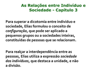 Para superar a dicotomia entre indivíduo e
sociedade, Elias formulou o conceito de
configuração, que pode ser aplicado a
pequenos grupos ou a sociedades inteiras,
constituídas de pessoas que se relacionam.
Para realçar a interdependência entre as
pessoas, Elias utiliza a expressão sociedade
dos indivíduos, que destaca a unidade, e não
a divisão.
As Relações entre Indivíduo e
Sociedade - Capítulo 3
 