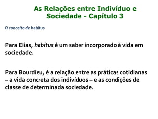 O conceito de habitus
Para Elias, habitus é um saber incorporado à vida em
sociedade.
Para Bourdieu, é a relação entre as práticas cotidianas
– a vida concreta dos indivíduos – e as condições de
classe de determinada sociedade.
As Relações entre Indivíduo e
Sociedade - Capítulo 3
 