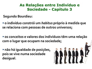 Segundo Bourdieu:
o indivíduo constrói um habitus próprio à medida que
se relaciona com pessoas de outros universos;
os conceitos e valores dos indivíduos têm uma relação
com o lugar que ocupam na sociedade;
não há igualdade de posições,
pois se vive numa sociedade
desigual.
Thinkstock/GettyImages
As Relações entre Indivíduo e
Sociedade - Capítulo 3
 