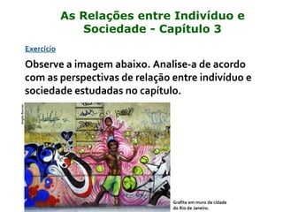 Exercício
Observe a imagem abaixo. Analise-a de acordo
com as perspectivas de relação entre indivíduo e
sociedade estudadas no capítulo.
Grafite em muro da cidade
do Rio de Janeiro.
JorgitoBoucas
As Relações entre Indivíduo e
Sociedade - Capítulo 3
 