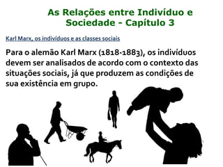 Karl Marx, os indivíduos e as classes sociais
Para o alemão Karl Marx (1818-1883), os indivíduos
devem ser analisados de acordo com o contexto das
situações sociais, já que produzem as condições de
sua existência em grupo.
As Relações entre Indivíduo e
Sociedade - Capítulo 3
 