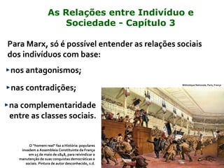 Para Marx, só é possível entender as relações sociais
dos indivíduos com base:
nos antagonismos;
nas contradições;
na complementaridade
entre as classes sociais.
Bibliotéque Nationale, Paris, França
O “homem real” faz a História: populares
invadem a Assembleia Constituinte da França
em 15 de maio de 1848, para reivindicar a
manutenção de suas conquistas democráticas e
sociais. Pintura de autor desconhecido, s.d.
As Relações entre Indivíduo e
Sociedade - Capítulo 3
 