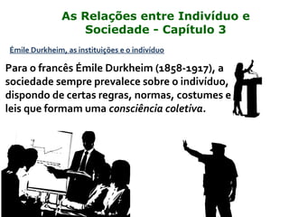 Émile Durkheim, as instituições e o indivíduo
Para o francês Émile Durkheim (1858-1917), a
sociedade sempre prevalece sobre o indivíduo,
dispondo de certas regras, normas, costumes e
leis que formam uma consciência coletiva.
As Relações entre Indivíduo e
Sociedade - Capítulo 3
 