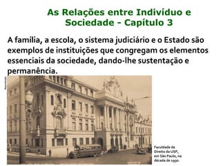 A família, a escola, o sistema judiciário e o Estado são
exemplos de instituições que congregam os elementos
essenciais da sociedade, dando-lhe sustentação e
permanência.
Faculdade de
Direito da USP,
em São Paulo, na
década de 1930.
Reprodução
As Relações entre Indivíduo e
Sociedade - Capítulo 3
 