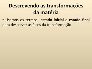 Descrevendo as transformações
            da matéria
• Usamos os termos estado inicial e estado final
para descrever as fases da transformação
 