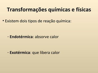 Transformações químicas e físicas
• Existem dois tipos de reação química:


  - Endotérmica: absorve calor


  - Exotérmica: que libera calor
 
