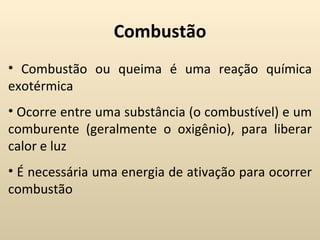 Combustão
• Combustão ou queima é uma reação química
exotérmica
• Ocorre entre uma substância (o combustível) e um
comburente (geralmente o oxigênio), para liberar
calor e luz
• É necessária uma energia de ativação para ocorrer
combustão
 