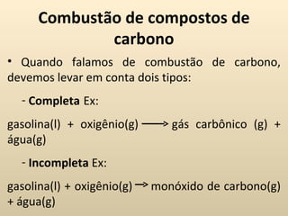 Combustão de compostos de
              carbono
• Quando falamos de combustão de carbono,
devemos levar em conta dois tipos:
  - Completa Ex:
gasolina(l) + oxigênio(g)      gás carbônico (g) +
água(g)
  - Incompleta Ex:
gasolina(l) + oxigênio(g)   monóxido de carbono(g)
+ água(g)
 