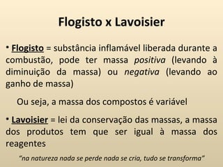 Flogisto x Lavoisier
• Flogisto = substância inflamável liberada durante a
combustão, pode ter massa positiva (levando à
diminuição da massa) ou negativa (levando ao
ganho de massa)
  Ou seja, a massa dos compostos é variável
• Lavoisier = lei da conservação das massas, a massa
dos produtos tem que ser igual à massa dos
reagentes
   “na natureza nada se perde nada se cria, tudo se transforma”
 
