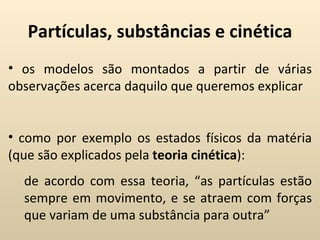 Partículas, substâncias e cinética
• os modelos são montados a partir de várias
observações acerca daquilo que queremos explicar


• como por exemplo os estados físicos da matéria
(que são explicados pela teoria cinética):
  de acordo com essa teoria, “as partículas estão
  sempre em movimento, e se atraem com forças
  que variam de uma substância para outra”
 