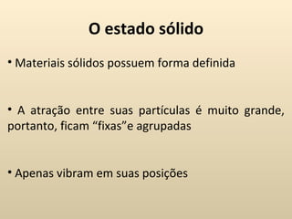 O estado sólido
• Materiais sólidos possuem forma definida


• A atração entre suas partículas é muito grande,
portanto, ficam “fixas”e agrupadas


• Apenas vibram em suas posições
 