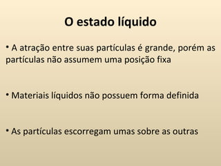O estado líquido
• A atração entre suas partículas é grande, porém as
partículas não assumem uma posição fixa


• Materiais líquidos não possuem forma definida


• As partículas escorregam umas sobre as outras
 