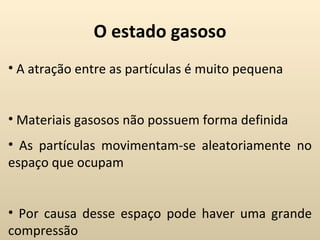 O estado gasoso
• A atração entre as partículas é muito pequena


• Materiais gasosos não possuem forma definida
• As partículas movimentam-se aleatoriamente no
espaço que ocupam


• Por causa desse espaço pode haver uma grande
compressão
 