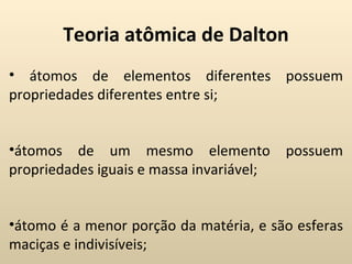 Teoria atômica de Dalton
• átomos de elementos diferentes possuem
propriedades diferentes entre si;


•átomos de um mesmo elemento              possuem
propriedades iguais e massa invariável;


•átomo é a menor porção da matéria, e são esferas
maciças e indivisíveis;
 