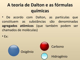 A teoria de Dalton e as fórmulas
                químicas
• De acordo com Dalton, as partículas que
constituem as substâncias são denominadas
agregados atômicos (que também podem ser
chamados de moléculas)
• Ex:

                          Carbono
          Oxigênio
                          Hidrogênio
 