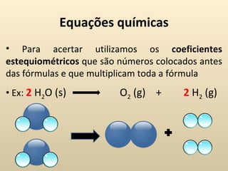 Equações químicas
• Para acertar utilizamos os coeficientes
estequiométricos que são números colocados antes
das fórmulas e que multiplicam toda a fórmula
• Ex: 2 H2O (s)          O2 (g) +      2 H2 (g)
 