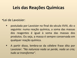 Leis das Reações Químicas

•Lei de Lavoisier:
  •   postulada por Lavoisier no final do século XVIII, diz o
      seguinte: numa reação química, a soma das massas
      dos reagentes é igual à soma das massas dos
      produtos. Ou seja, a massa é sempre conservada em
      qualquer reação química.
  •   A partir disso, lembra-se da célebre frase dita por
      Lavoisier: “Na natureza nada se perde, nada se cria;
      tudo se transforma“.
 