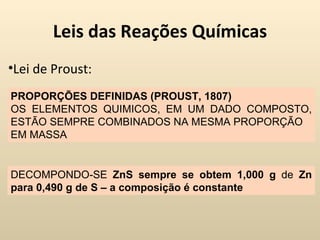 Leis das Reações Químicas
•Lei de Proust:
PROPORÇÕES DEFINIDAS (PROUST, 1807)
OS ELEMENTOS QUIMICOS, EM UM DADO COMPOSTO,
ESTÃO SEMPRE COMBINADOS NA MESMA PROPORÇÃO
EM MASSA


DECOMPONDO-SE ZnS sempre se obtem 1,000 g de Zn
para 0,490 g de S – a composição é constante
 