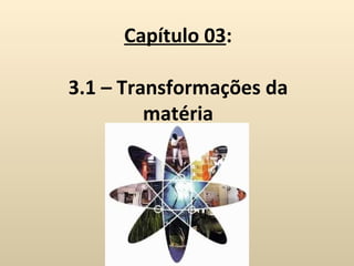 Capítulo 03:

3.1 – Transformações da
         matéria
 