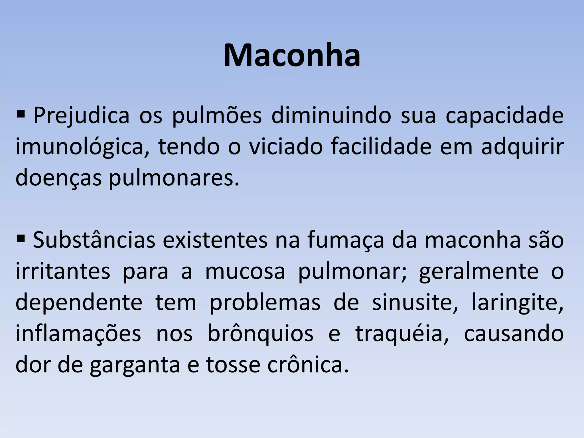 Maconha
 Prejudica os pulmões diminuindo sua capacidade
imunológica, tendo o viciado facilidade em adquirir
doenças pulmonares.

 Substâncias existentes na fumaça da maconha são
irritantes para a mucosa pulmonar; geralmente o
dependente tem problemas de sinusite, laringite,
inflamações nos brônquios e traquéia, causando
dor de garganta e tosse crônica.
 
